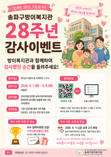 [개관 28주년 기념] 송파구방이복지관 28주년 감사 사연 이벤트 안내송파구방이복지관이 개관 28주년을 맞이하였습니다.&nbsp;함께 걸어온 28년의 시간 동안 복지관과 함께하며 따뜻하고 감사했던 여러분의 소중한 이야기를 들려주세요.<감사 사연 이벤트 개요>참여 대상: 송파구방이복지관 이용자 및 지역주민 누구나참여 기간: 2026. 9. 1.(화) ~ 9. 8.(화) [8일간]참여 내용: 방이복지관과 함께하며 감사했던 일들에 대한 사연 (자유 형식)참여 방법: 온라인 구글 신청서 작성 및 제출 (하단 링크 클릭 또는 포스터 QR코드 스캔)&nbsp;(성함과 함께 관련 사진도 보내주시면 당첨 확률 UP UP) > 010-4573-0477☞ [구글 사연 신청서 바로가기 링크]&nbsp;https://forms.gle/Q5ixDQciu5Y9vDkGA<우수 사연 선정 및 시상 안내>선정 혜택: 우수 참여자 8명 선정 및 기프티콘(편의점 상품권) 증정 (개별 문자 연락)소개 및 발표 일시: 2026. 9. 11.(금) 14:00 예정진행 장소:&nbsp;28주년 개관기념식 행사 중 우수 사연 소개 및 발표<<안내사항>제출해 주신 사연은 개관기념식 행사에서 소개될 수 있으며, 복지관 홍보 자료로 일부 활용될 수 있습니다.복지관과 함께한 여러분의 따뜻한 이야기가 방이복지관의 내일을 만듭니다. 많은 관심과 참여 부탁드립니다.<문의>송파구방이복지관 기획홍보팀 ☎ 02-3432-0438 (내선 6)
