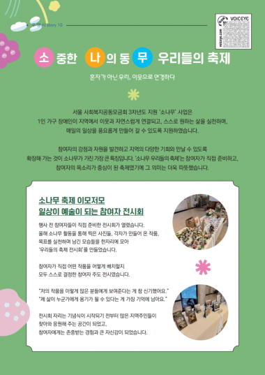 소중한 나의 동무 우리들의 축제혼자가 아닌 우리, 이웃으로 연결하다서울 사회복지공동모금회 3차년도 지원 소나무 사업은1인 가구 장애인이 지역에서 이웃과 자연스럽게 연결되고, 스스로 원하는 삶을 실천하며매일의 일상을 풍요롭게 만들어 갈 수 있도록 지원하였습니다.참여자의 강점과 자원을 발견하고 지역의 다양한 기회와 만날 수 있도록확장해 가는 것이 소나무가 가진 가장 큰 특징입니다. 소나무 우리들의 축제는 참여자가 직접 준비하고, 참여자의 목소리가 중심이 된 축제였기에 그 의미는 더욱 따뜻했습니다.소나무 축제 이모저모일상이 예술이 되는 참여자 전시회행사 전 참여자들이 직접 준비한 전시회가 열렸습니다.올해 소나무 활동을 통해 찍은 사진들, 각자가 만들어 온 작품,목표를 실천하며 남긴 모습들을 한 자리에 모아우리들의 축제 전시회를 만들었습니다.참여자가 직접 어떤 작품을 어떻게 배치할지모두 스스로 결정한 참여자 주도 전시였습니다.